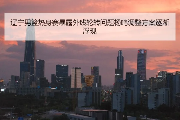 辽宁男篮热身赛暴露外线轮转问题杨鸣调整方案逐渐浮现 - Kaiyun