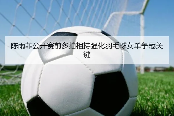陈雨菲公开赛前多拍相持强化羽毛球女单争冠关键 - Kaiyun